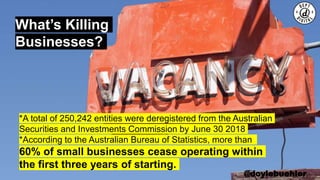 @doylebuehler
What’s Killing
Businesses?
*A total of 250,242 entities were deregistered from the Australian
Securities and Investments Commission by June 30 2018
*According to the Australian Bureau of Statistics, more than
60% of small businesses cease operating within
the first three years of starting.
 