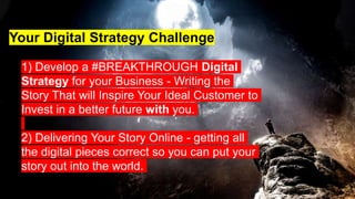 1) Develop a #BREAKTHROUGH Digital
Strategy for your Business - Writing the
Story That will Inspire Your Ideal Customer to
Invest in a better future with you.
2) Delivering Your Story Online - getting all
the digital pieces correct so you can put your
story out into the world.
Your Digital Strategy Challenge
 