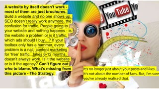 A website by itself doesn’t work -
most of them are just brochures.
Build a website and no one shows up,
SEO doesn’t really work anymore, the
confusion for traffic. People going to
your website and nothing happens - is
the website a problem or is it traffic,
which ads should I buy…? If your
toolbox only has a hammer, every
problem is a nail, content marketing
for ‘free’ traffic...takes 6-12 months,
doesn’t always work. Is it the website
or is it the agency? Can’t figure out
who to blame. What’s missing from
this picture - The Strategy.
It’s no longer just about your posts and likes.
It's not about the number of fans. But, I'm sure
you've already realised that.
 