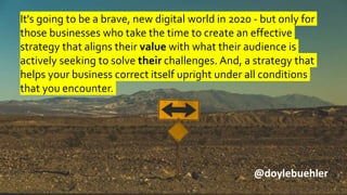 It's going to be a brave, new digital world in 2020 - but only for
those businesses who take the time to create an effective
strategy that aligns their value with what their audience is
actively seeking to solve their challenges. And, a strategy that
helps your business correct itself upright under all conditions
that you encounter.
@doylebuehler
 
