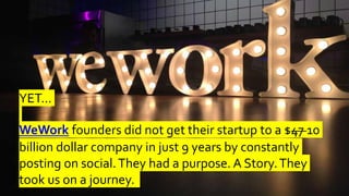 YET…
WeWork founders did not get their startup to a $47 10
billion dollar company in just 9 years by constantly
posting on social.They had a purpose. A Story.They
took us on a journey.
 