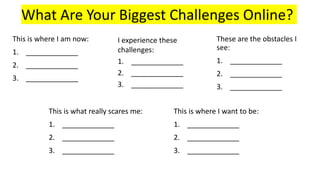 What Are Your Biggest Challenges Online?
I experience these
challenges:
1. _____________
2. _____________
3. _____________
These are the obstacles I
see:
1. _____________
2. _____________
3. _____________
This is what really scares me:
1. _____________
2. _____________
3. _____________
This is where I want to be:
1. _____________
2. _____________
3. _____________
This is where I am now:
1. _____________
2. _____________
3. _____________
 