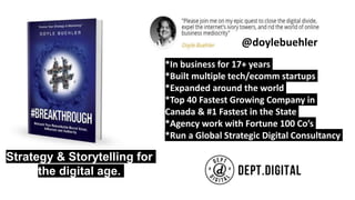 *In business for 17+ years
*Built multiple tech/ecomm startups
*Expanded around the world
*Top 40 Fastest Growing Company in
Canada & #1 Fastest in the State
*Agency work with Fortune 100 Co’s
*Run a Global Strategic Digital Consultancy
Strategy & Storytelling for
the digital age.
@doylebuehler
 