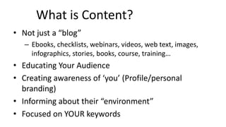 What is Content?
• Not just a “blog”
– Ebooks, checklists, webinars, videos, web text, images,
infographics, stories, books, course, training…
• Educating Your Audience
• Creating awareness of ‘you’ (Profile/personal
branding)
• Informing about their “environment”
• Focused on YOUR keywords
 