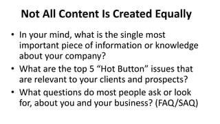 • In your mind, what is the single most
important piece of information or knowledge
about your company?
• What are the top 5 “Hot Button” issues that
are relevant to your clients and prospects?
• What questions do most people ask or look
for, about you and your business? (FAQ/SAQ)
Not All Content Is Created Equally
 