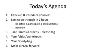 Today’s Agenda
1. Check-in & introduce yourself
2. Lots to go through in 2 hours
– Be active & participate & ask questions
– Have fun
3. Take Photos & videos – please tag
4. Your folder/worksheets
5. Your Goody-bag
6. Make a PLAN forward!
 