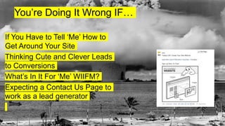 You’re Doing It Wrong IF…
If You Have to Tell ‘Me’ How to
Get Around Your Site
Thinking Cute and Clever Leads
to Conversions
What’s In It For ‘Me’ WIIFM?
Expecting a Contact Us Page to
work as a lead generator
 