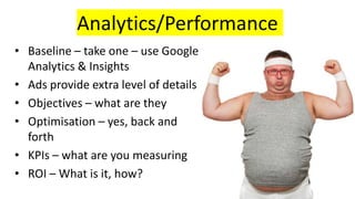 Analytics/Performance
• Baseline – take one – use Google
Analytics & Insights
• Ads provide extra level of details
• Objectives – what are they
• Optimisation – yes, back and
forth
• KPIs – what are you measuring
• ROI – What is it, how?
 