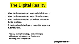 The Digital Reality
• Most businesses do not have a digital strategy.
• Most businesses do not use a digital strategy.
• Most businesses do not know how to create a
digital strategy.
• A strategy is relatively easy to decide upon and
put into place.
“Having a simple strategy, and utilising it,
will put you ahead of most businesses,
including your competitors”
@doylebuehler
 
