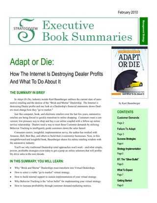 February 2010




                                                                                                                           Management Strategy
Adapt or Die:
How The Internet Is Destroying Dealer Profits
And What To Do About It
THE SUMMARY IN BRIEF
    In Adapt Or Die, industry insider Kurt Baumberger outlines the current state of auto-
motive retailing and the demise of the ―Brick and Mortar‖ Dealership. The Internet is             by Kurt Baumberger
destroying Dealer profits and one look at a Dealership's financial statements shows Deal-
ers must change how they "go to market."
     Just like computer, book, and electronic retailers over the last few years, automotive
                                                                                                 CONTENTS
retailers are being forced to quickly transition to online shopping. Customers want a con-       Customer Demands
venient, low pressure way to shop and buy a car online coupled with a follow-up online
                                                                                                 Page 2
service relationship. Dealers need a way to meet these Customer demands by utilizing
Behavior Tracking to intelligently guide customers down the sales funnel.                        Failure To Adapt
     Consumer-centric, insightful, implementation savvy, the author has worked with
                                                                                                 Page 3
Amazon, Dell, Best Buy, and others to build their e-commerce businesses. Now, in this
straightforward and insightful book, Baumberger shares his online retailing wisdom with          Success Strategies
the automotive industry.                                                                         Page 4
    You'll see why traditional Dealership retail approaches won't work - and what simple,
                                                                                                 Strategy Implementation
proven, profitable strategies exist today to get a jump on online solutions that will profita-
bly drive sales in the next decade.                                                              Page 5

                                                                                                 BT: The “Silver Bullet”
IN THIS SUMMARY, YOU WILL LEARN:
                                                                                                 Page 6
   Why ―Brick and Mortar‖ Dealerships must transform into Virtual Dealerships.
                                                                                                 What To Expect
   How to select a viable ―go to market‖ virtual strategy.
                                                                                                 Page 7
   How to build internal support to sustain implementation of your virtual strategy.
   Why Behavior Tracking is the ―silver bullet‖ for implementing your virtual strategy.         Getting Started
   How to increase profitability through customer demand marketing metrics.                     Page 8
 