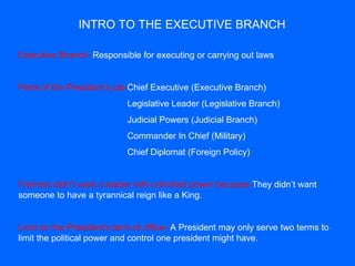 INTRO TO THE EXECUTIVE BRANCH Executive Branch-  Responsible for executing or carrying out laws Parts of the President’s job- Chief Executive (Executive Branch)    Legislative Leader (Legislative Branch)   Judicial Powers (Judicial Branch)   Commander In Chief (Military)   Chief Diplomat (Foreign Policy) Framers didn’t want a leader with unlimited power because- They didn’t want someone to have a tyrannical reign like a King. Limit on the President’s term of office-- A President may only serve two terms to limit the political power and control one president might have. 