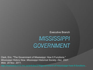 Executive Branch Clark, Eric. &quot;The Government of Mississippi: How It Functions.&quot;  Mississippi History Now. Mississippi Historical Society, Dec. 2007.  Web. 29 Nov. 2011.  http://mshistory.k12.ms.us/articles/276/government-of-mississippi-how-it-functions  . 