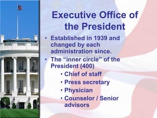 Executive Office of
    the President
• Established in 1939 and
  changed by each
  administration since.
• The “inner circle” of the
  President (400)
     • Chief of staff
     • Press secretary
     • Physician
     • Counselor / Senior
       advisors
 