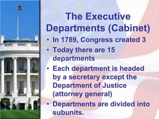 The Executive
Departments (Cabinet)
• In 1789, Congress created 3
• Today there are 15
  departments
• Each department is headed
  by a secretary except the
  Department of Justice
  (attorney general)
• Departments are divided into
  subunits.
 