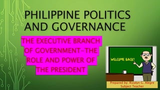 PHILIPPINE POLITICS
AND GOVERNANCE
THE EXECUTIVE BRANCH
OF GOVERNMENT-THE
ROLE AND POWER OF
THE PRESIDENT
Prepared by: Rizalyn G. Alegre
Subject Teacher
 