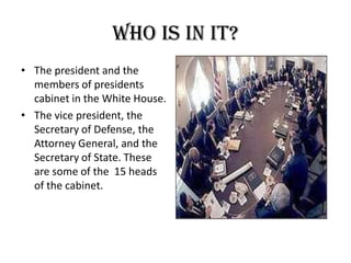 Who is in it?The president and the members of presidents cabinet in the White House.The vice president, the Secretary of Defense, the Attorney General, and the Secretary of State. These are some of the  15 heads of the cabinet.
