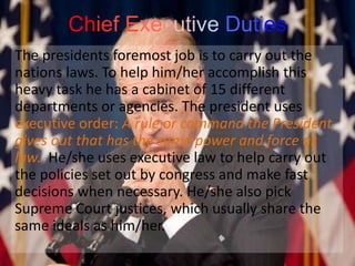 Chief Executive Duties
The presidents foremost job is to carry out the
nations laws. To help him/her accomplish this
heavy task he has a cabinet of 15 different
departments or agencies. The president uses
executive order: A rule or command the President
gives out that has the same power and force as
law. He/she uses executive law to help carry out
the policies set out by congress and make fast
decisions when necessary. He/she also pick
Supreme Court justices, which usually share the
same ideals as him/her.
 
