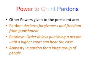 Power to Grant Pardons
• Other Powers given to the president are:
• Pardon: declares forgiveness and freedom
from punishment
• Reprieve: Order delays punishing a person
until a higher court can hear the case
• Amnesty: a pardon for a large group of
people.
 