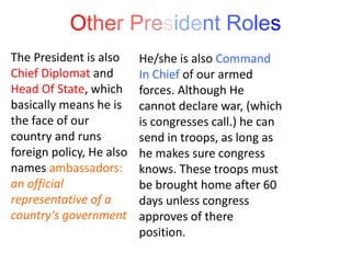 Other President Roles
The President is also
Chief Diplomat and
Head Of State, which
basically means he is
the face of our
country and runs
foreign policy, He also
names ambassadors:
an official
representative of a
country's government
He/she is also Command
In Chief of our armed
forces. Although He
cannot declare war, (which
is congresses call.) he can
send in troops, as long as
he makes sure congress
knows. These troops must
be brought home after 60
days unless congress
approves of there
position.
 