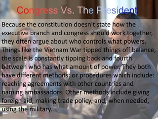 Congress Vs. The President
Because the constitution doesn't state how the
executive branch and congress should work together,
they often argue about who controls what powers.
Things like the Vietnam War tipped things off balance,
the scale is constantly tipping back and fourth
between who has what amount of power. They both
have different methods: or procedures which include:
reaching agreements with other countries and
naming ambassadors. Other methods include giving
foreign aid, making trade policy, and, when needed,
using the military.
 
