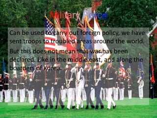 Military Force
Can be used to carry out foreign policy, we have
sent troops to troubled areas around the world.
But this does not mean that war has been
declared. Like in the middle east, and along the
boarders of Korea.
 