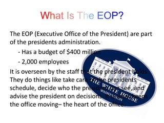 What Is The EOP?
The EOP (Executive Office of the President) are part
of the presidents administration.
- Has a budget of $400 million
- 2,000 employees
It is overseen by the staff that the president holds.
They do things like take care of the presidents
schedule, decide who the president can see, and
advise the president on decisions. It is what keeps
the office moving– the heart of the office.
 
