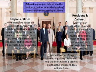 Cabinet: a group of advisers to the
president that includes the heads of
15 top-level executive departments
Article II section 2 says
something along the line of
the choice of having a cabinet,
but that the president does
not need one.
Responsibilities:
Give president advice on
each of their reserved
departments. During cabinet
meetings they discuss what
needs to be done and what
not. They are in charge of
the posts, and to keep their
jobs need to be approved by
the senate.
President &
Cabinet:
Many of our
presidents haven't
relied on the cabinet
and their advice, but
he/she does expect
them to carry out
their roles properly
and assist him/her
when needed.
 