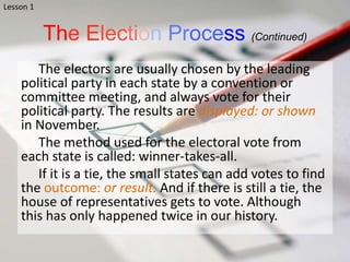 The Election Process (Continued)
The electors are usually chosen by the leading
political party in each state by a convention or
committee meeting, and always vote for their
political party. The results are displayed: or shown
in November.
The method used for the electoral vote from
each state is called: winner-takes-all.
If it is a tie, the small states can add votes to find
the outcome: or result. And if there is still a tie, the
house of representatives gets to vote. Although
this has only happened twice in our history.
Lesson 1
 