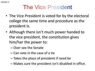The Vice President
• The Vice President is voted for by the electoral
college the same time and procedure as the
president is.
• Although there isn't much power handed to
the vice president, the constitution gives
him/her the power to:
– Over see the Senate
– Can vote in the case of a tie
– Takes the place of president if need be
– Makes sure the president isn't disabled in office.
Lesson 1
 