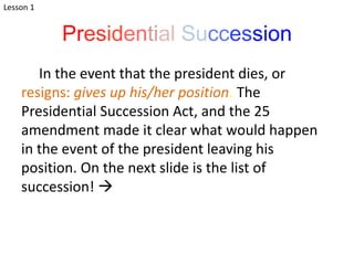 Presidential Succession
In the event that the president dies, or
resigns: gives up his/her position. The
Presidential Succession Act, and the 25
amendment made it clear what would happen
in the event of the president leaving his
position. On the next slide is the list of
succession! 
Lesson 1
 