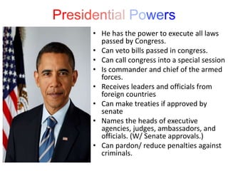 Presidential Powers
• He has the power to execute all laws
passed by Congress.
• Can veto bills passed in congress.
• Can call congress into a special session
• Is commander and chief of the armed
forces.
• Receives leaders and officials from
foreign countries
• Can make treaties if approved by
senate
• Names the heads of executive
agencies, judges, ambassadors, and
officials. (W/ Senate approvals.)
• Can pardon/ reduce penalties against
criminals.
 