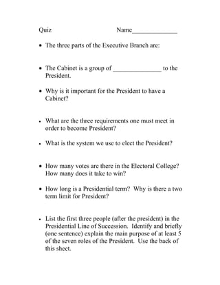 Quiz                             Name______________

• The three parts of the Executive Branch are:


• The Cabinet is a group of _______________ to the
  President.

• Why is it important for the President to have a
  Cabinet?


•   What are the three requirements one must meet in
    order to become President?

•   What is the system we use to elect the President?


• How many votes are there in the Electoral College?
  How many does it take to win?

• How long is a Presidential term? Why is there a two
  term limit for President?


•   List the first three people (after the president) in the
    Presidential Line of Succession. Identify and briefly
    (one sentence) explain the main purpose of at least 5
    of the seven roles of the President. Use the back of
    this sheet.
 