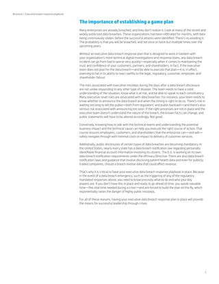 3 
The importance of establishing a game plan 
Many enterprises are already breached, and they don’t realize it. Look at many of the recent and 
widely publicized data breaches. These organizations had been infiltrated for months, with data 
being continuously stolen, before the successful attacks were identified. There’s no avoiding it. 
The probability is that you will be breached, and not once or twice but multiple times over the 
upcoming years. 
Without an executive data breach response plan that is designed to work in tandem with 
your organization’s more technical digital investigations and response plans, any data breach 
incident can go from bad to worse very quickly—especially when it comes to maintaining the 
trust and confidence of your customers, partners, and shareholders. In fact, if the executive 
team does not plan for the data breach—and be able to execute that plan—it is, in effect, 
planning to fail in its ability to react swiftly to the legal, regulatory, customer, employee, and 
shareholder fallout. 
The risks associated with executive missteps during the days after a data breach disclosure 
are not unlike responding to any other type of disaster. The team needs to have a solid 
understanding of the situation, know what is at risk, and be able to speak to each constituency. 
Many executive-level risks are associated with data breaches. For instance, your team needs to 
know whether to announce the data breach and when the timing is right to do so. There’s risk in 
waiting too long to tell the public—both from regulators’ and public backlash—and there’s also 
serious risk associated with announcing too soon. If the right processes are not in place and the 
executive team doesn’t understand the nature of the breach, the known facts can change, and 
public statements will have to be altered accordingly. Not good. 
Conversely, knowing how to talk with the technical teams and understanding the potential 
business impact and the technical cause can help you execute the right course of action. That 
course assures employees, customers, and shareholders that the enterprise can—and will— 
safely navigate through with minimal costs or impact to delivery of customer services. 
Additionally, public disclosures of certain types of data breaches are becoming mandatory. In 
the United States, nearly every state has a data breach notification law regarding personally 
identifiable financial account information involving its citizens. The E.U. is working on its own 
data breach notification requirements under the ePrivacy Directive. There are also data breach 
notification laws and guidance that involve disclosing patient health data and even for publicly 
traded companies, should a breach involve data that could affect revenue. 
That’s why it is critical to have your executive data breach response playbook in place. Because 
in the event of a data breach emergency, such as the triggering of any of the regulatory 
mandated responses above, you need to know precisely what to do and who your key 
players are. If you don’t have this in place and ready to go ahead of time, you waste valuable 
time—the vital time needed during a crisis—and are forced to build the plan on the fly, which 
exponentially raises the danger of highly public missteps. 
For all of these reasons, having your executive data breach response plan in place will provide 
the means for successful leadership through crises. 
Brochure | Executive breach response playbook 
 