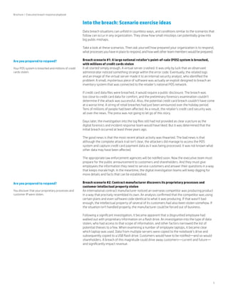5 
Into the breach: Scenario exercise ideas 
Data breach situations can unfold in countless ways, and conditions similar to the scenarios that 
follow can occur in any organization. They show how small missteps can potentially grow into 
big public mishaps. 
Take a look at these scenarios. Then ask yourself how prepared your organization is to respond, 
what processes you have in place to respond, and how well other team members would be prepared. 
Breach scenario #1: A large national retailer’s point-of-sale (POS) system is breached, 
with millions of credit cards stolen 
It all started simply enough. A virtual server crashed. It was only by luck that an observant 
administrator noticed something strange within the error code. Eventually, the related logs 
and an image of the virtual server made it to an internal security analyst, who identified the 
problem: A small, mysterious piece of software was actually an exploit designed to breach an 
inventory system that was connected to the retailer’s national POS network. 
If credit card data files were breached, it would require a public disclosure. The breach was 
too close to credit card data for comfort, and the preliminary forensics examination couldn’t 
determine if the attack was successful. Also, the potential credit card breach couldn’t have come 
at a worse time. A string of retail breaches had just been announced over the holiday period. 
Tens of millions of people had been affected. As a result, the retailer’s credit card security was 
all over the news. The press was not going to let go of this story. 
Days later, the investigation into the log files still had not provided as clear a picture as the 
digital forensics and incident response team would have liked. But it was determined that the 
initial breach occurred at least three years ago. 
The good news is that the most recent attack activity was thwarted. The bad news is that 
although the complete attack trail isn’t clear, the attackers did manage to access the POS 
system and capture credit card payment data as it was being processed. It was not known what 
other data may have been affected. 
The appropriate law enforcement agencies will be notified soon. Now the executive team must 
prepare for the public announcement to customers and shareholders. And they must give 
employees the information they need to service customers and answer their questions in a way 
that keeps morale high. In the meantime, the digital investigation teams will keep digging for 
more details and facts that can be established. 
Breach scenario #2: Contract manufacturer discovers its proprietary processes and 
customer intellectual property stolen 
An international contract manufacturer noticed an overseas competitor was producing product 
in a way that precisely resembled its own. An analysis confirmed that the competitor was using 
certain plans and even software code identical to what it was producing. If that wasn’t bad 
enough, the intellectual property of several of its customers had also been stolen somehow. If 
the situation isn’t handled properly, the manufacturer could be forced out of business. 
Following a significant investigation, it became apparent that a disgruntled employee had 
walked out with proprietary information on a flash drive. An investigation into the type of data 
stolen, who had access to that scope of information, and other factors narrowed the list of 
potential thieves to a few. When examining a number of employee laptops, it became clear 
which laptop was used. Data from multiple servers were copied to the notebook’s drive and 
subsequently copied to a USB flash drive. Customers would have to be notified—and so would 
shareholders. A breach of this magnitude could drive away customers—current and future— 
and significantly impact revenue. 
Brochure | Executive breach response playbook 
Are you prepared to respond? 
Your POS system is breached and millions of credit 
cards stolen. 
Are you prepared to respond? 
You discover that your proprietary processes and 
customer IP were stolen. 
 
