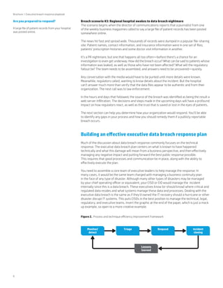 6 
Breach scenario #3: Regional hospital awakes to data breach nightmare 
The scenario begins when the director of communications reports that a journalist from one 
of the weekly business magazines called to say a large file of patient records has been posted 
somewhere online. 
The news hit fast and spread wide. Thousands of records were dumped in a popular file-sharing 
site: Patient names, contact information, and insurance information were in one set of files; 
patients’ prescription histories and some doctor visit information in another. 
It’s a PR nightmare, but one that happens all too often—before there’s a chance for an 
investigation to even get underway. How did the breach occur? What can be said to patients whose 
information was leaked, as well as those who have not been affected? What will the regulatory 
fallout be? The team needs to be assembled, and answers need to be uncovered—quickly. 
Any conversation with the media would have to be punted until more details were known. 
Meanwhile, regulators called, wanting to know details about the incident. But the hospital 
can’t answer much more than verify that the data files appear to be authentic and from their 
organization. The next call was to law enforcement. 
In the hours and days that followed, the source of the breach was identified as being the result a 
web server infiltration. The decisions and steps made in the upcoming days will have a profound 
impact on how regulators react, as well as the trust that is saved or lost in the eyes of patients. 
The next section can help you determine how your organization would respond. You’ll be able 
to identify any gaps in your process and how you should remedy them if a publicly reportable 
breach occurs. 
Building an effective executive data breach response plan 
Much of the discussion about data breach response commonly focuses on the technical 
response. The executive data breach plan centers on what is known to have happened 
technically and what this damage will mean from a business perspective, and then effectively 
managing any negative impact and putting forward the best public response possible. 
This requires that good processes and communication be in place, along with the ability to 
effectively execute the plan. 
You need to assemble a core team of executive leaders to help manage the response. In 
many cases, it would be the same team charged with managing a business continuity plan 
in the face of any type of disaster. Although many other types of disasters may be managed 
by your chief operating officer or equivalent, your CISO or CIO would manage the incident 
internally since this is a data breach. These executives know (or should know) where critical and 
regulated data resides and what systems manage these data and processes. Dealing with the 
executive data breach is the same as if they’d owned the IT recovery should a hurricane or other 
disaster disrupt IT systems. This puts CISOs in the best position to manage the technical, legal, 
regulatory, and executive teams. Insert the graphic at the end of the paper, which is just a mock 
up example, so open to a more creative example. 
Brochure | Executive breach response playbook 
Figure 2. Process and technique efficiency improvement framework 
Monitor/ 
detect 
Triage Respond Incident 
closing 
Lessons 
learned 
Are you prepared to respond? 
A large file of patient records from your hospital 
was posted online. 
 