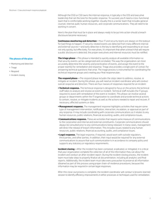 7 
Although the CISO or CSO owns the internal response, it typically is the CEO and executive 
leadership that set the tone for the public response. To succeed, you’ll need a cross-functional 
team that is comfortable working together. Usually this is a senior team that includes general 
counsel, internal audit, human resources, and corporate communications. They all need to be 
working in concert. 
Here’s the plan that must be in place and always ready to be put into action should a breach 
disclosure become necessary: 
Continuous monitoring and detection—Your IT and security teams are always on the lookout 
for bad things to happen. IT security-related events are detected from many different internal 
and external sources—and early detection is the key to identifying and responding to an issue 
not only quickly, but effectively. For executives, it’s important that when a breach that will require 
a public disclosure is detected, the proper executives and internal resources must be notified. 
The triage phase—This phase is intended to quickly analyze all available information so 
that security events can be categorized and correlated. This way the organization can most 
accurately determine the severity and prioritization of events, and assign the event to the 
proper team(s) for remediation and response. Triage also provides a single point of contact for 
answering technical questions that arise. The triage process is instrumental for coordinating the 
technical response groups and creating your final response plan. 
The respond phase—The respond phase includes the steps taken to address, resolve, or 
mitigate an incident. During this phase, you will need an incident coordinator who will conduct 
overall response and direction. There are four classes of responses required for an incident: 
• Technical response. The technical response is designed to focus on the actions the technical 
staff takes to analyze and resolve an event or incident. Technical staff includes the IT groups 
required to assist with remediation of the event or incident. This phase can involve several 
groups or departments within the IT organization to coordinate and provide technical actions 
to contain, resolve, or mitigate incidents as well as the actions needed to repair and recover, if 
necessary, affected systems or data. 
• Management response. The management response highlights activities that require some 
type of management intervention, notification, interaction, escalation, or approval as part of 
any response. It may include coordinating with corporate communications as it relates to any 
human resources, public relations, financial accounting, audits, and compliance issues. 
• Communications response. These are activities that require some measure of communications 
to the corporation and internal and external constituents. Corporate communications should 
always be consulted prior to any communications being released. In many cases, management 
will direct the release of breach information. This includes issues related to any human 
resources, public relations, financial accounting, audits, and compliance issues. 
• Legal response. The legal response, if required, would work with outside regulators, 
third parties, and other parties. In addition, their input would be required for any external 
communications to assure that such communication is in accordance to company policy and 
supports any statutory or regulatory requirements. 
Incident closing—After the incident has been contained, eradicated, or mitigated, it is critical 
that your organization complete the collection of all of the information they can about the 
incident and conduct an after-incident report. During the incident closing process, the incident 
team must take steps to properly finalize all documentation, including all analytics and final 
reports. Additionally, the incident team must take every precaution to preserve all information 
obtained as part of this process using proper chain-of-evidence procedures, because this 
information may be required in certain legal responses. 
After this close-out process is complete, the incident coordinator will conduct a lessons-learned 
session to identify efficiency improvements in either processes or techniques used for remediation. 
Brochure | Executive breach response playbook 
The phases of the plan 
• Monitoring and detection 
• Triage 
• Respond 
• Incident closing 
 
