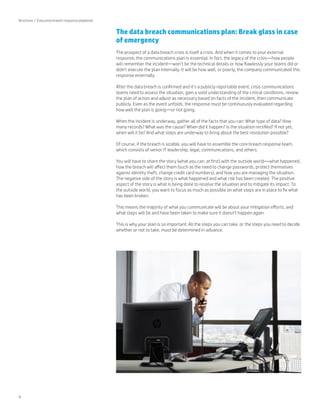 8 
The data breach communications plan: Break glass in case 
of emergency 
The prospect of a data breach crisis is itself a crisis. And when it comes to your external 
response, the communications plan is essential. In fact, the legacy of the crisis—how people 
will remember the incident—won’t be the technical details or how flawlessly your teams did or 
didn’t execute the plan internally. It will be how well, or poorly, the company communicated this 
response externally. 
After the data breach is confirmed and it’s a publicly reportable event, crisis communications 
teams need to assess the situation, gain a solid understanding of the critical conditions, review 
the plan of action and adjust as necessary based on facts of the incident, then communicate 
publicly. Even as the event unfolds, the response must be continuously evaluated regarding 
how well the plan is going—or not going. 
When the incident is underway, gather all of the facts that you can: What type of data? How 
many records? What was the cause? When did it happen? Is the situation rectified? If not yet, 
when will it be? And what steps are underway to bring about the best resolution possible? 
Of course, if the breach is sizable, you will have to assemble the core breach response team, 
which consists of senior IT leadership, legal, communications, and others. 
You will have to share the story (what you can, at first) with the outside world—what happened, 
how the breach will affect them (such as the need to change passwords, protect themselves 
against identity theft, change credit card numbers), and how you are managing the situation. 
The negative side of the story is what happened and what risk has been created. The positive 
aspect of the story is what is being done to resolve the situation and to mitigate its impact. To 
the outside world, you want to focus as much as possible on what steps are in place to fix what 
has been broken. 
This means the majority of what you communicate will be about your mitigation efforts, and 
what steps will be and have been taken to make sure it doesn’t happen again. 
This is why your plan is so important: All the steps you can take, or the steps you need to decide 
whether or not to take, must be determined in advance. 
Brochure | Executive breach response playbook 
 
