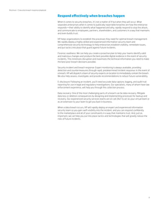 9 
Respond effectively when breaches happen 
When it comes to security breaches, it’s not a matter of if but when they will occur. What 
separates enterprises when it comes to publically reportable breaches are how the enterprise 
responds—their ability to identify what happened and why, rapidly respond to stop the attack, 
and communicate to employees, partners, shareholders, and customers in a way that maintains 
and even builds trust. 
HP helps organizations to establish the processes they need for optimal breach management. 
We rapidly deploy a highly skilled and experienced information security team and 
comprehensive security technology to help enterprises establish visibility, remediate issues, 
and put tactics into place that guard against future incidents. 
Forensic readiness: We can help you create a proactive plan to help your teams identify valid 
and malicious changes and produce the best possible digital evidence in the event of security 
incidents. This minimizes disruption and maximizes the technical information you need to make 
the best post-breach decisions possible. 
Security incident and breach response: Expert monitoring is always available, providing 
detection and countermeasures through rapid, predetermined incident response. In the event of 
a breach, HP will dispatch a team of security experts on location to immediately contain the breach. 
We also help assess, investigate, and provide recommendations to reduce future vulnerability. 
E-disclosure: Following an incident, you’ll need accurate data capture, logging, and audit trail 
reporting for use in legal and regulatory investigations. Our specialists, many of whom have law 
enforcement experience, will help you through this collection process. 
Data recovery: One of the most challenging parts of a breach can be data recovery. Mitigate 
data loss or deletion consequences by designing and implementing processes for backup and 
recovery. Our experienced security services teams are on call 24x7 to act as your virtual team or 
as an extension to your team to get you back in business. 
When a data breach occurs, HP will rapidly deploy an expert and experienced information 
security team so you gain swift visibility into the incident, and you can respond confidently 
to the marketplace and all of your constituents in a way that maintains trust. And, just as 
important, we can help you put into place tactics and technologies that will greatly reduce the 
risks of future incidents. 
Brochure | Executive breach response playbook 
 