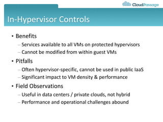 In-Hypervisor Controls
• Benefits
– Services available to all VMs on protected hypervisors
– Cannot be modified from within guest VMs
• Pitfalls
– Often hypervisor-specific, cannot be used in public IaaS
– Significant impact to VM density & performance
• Field Observations
– Useful in data centers / private clouds, not hybrid
– Performance and operational challenges abound
 