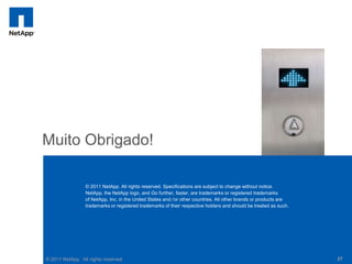 Muito Obrigado!

                 © 2011 NetApp. All rights reserved. Specifications are subject to change without notice.
                 NetApp, the NetApp logo, and Go further, faster, are trademarks or registered trademarks
                 of NetApp, Inc. in the United States and / or other countries. All other brands or products are
                 trademarks or registered trademarks of their respective holders and should be treated as such.




© 2011 NetApp. All rights reserved.                                                                                37
 