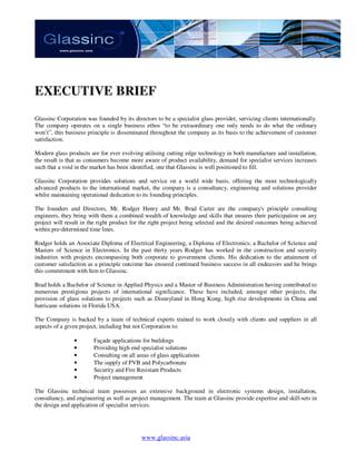 EXECUTIVE BRIEF
Glassinc Corporation was founded by its directors to be a specialist glass provider, servicing clients internationally.
The company operates on a single business ethos “to be extraordinary one only needs to do what the ordinary
won’t”, this business principle is disseminated throughout the company as its basis to the achievement of customer
satisfaction.

Modern glass products are for ever evolving utilising cutting edge technology in both manufacture and installation,
the result is that as consumers become more aware of product availability, demand for specialist services increases
such that a void in the market has been identified, one that Glassinc is well positioned to fill.

Glassinc Corporation provides solutions and service on a world wide basis, offering the most technologically
advanced products to the international market, the company is a consultancy, engineering and solutions provider
whilst maintaining operational dedication to its founding principles.

The founders and Directors, Mr. Rodger Henry and Mr. Brad Carter are the company's principle consulting
engineers, they bring with them a combined wealth of knowledge and skills that ensures their participation on any
project will result in the right product for the right project being selected and the desired outcomes being achieved
within pre-determined time lines.

Rodger holds an Associate Diploma of Electrical Engineering, a Diploma of Electronics; a Bachelor of Science and
Masters of Science in Electronics. In the past thirty years Rodger has worked in the construction and security
industries with projects encompassing both corporate to government clients. His dedication to the attainment of
customer satisfaction as a principle outcome has ensured continued business success in all endeavors and he brings
this commitment with him to Glassinc.

Brad holds a Bachelor of Science in Applied Physics and a Master of Business Administration having contributed to
numerous prestigious projects of international significance. These have included, amongst other projects, the
provision of glass solutions to projects such as Disneyland in Hong Kong, high rise developments in China and
hurricane solutions in Florida USA.

The Company is backed by a team of technical experts trained to work closely with clients and suppliers in all
aspects of a given project, including but not Corporation to:

                •       Façade applications for buildings
                •       Providing high end specialist solutions
                •       Consulting on all areas of glass applications
                •       The supply of PVB and Polycarbonate
                •       Security and Fire Resistant Products
                •       Project management

The Glassinc technical team possesses an extensive background in electronic systems design, installation,
consultancy, and engineering as well as project management. The team at Glassinc provide expertise and skill-sets in
the design and application of specialist services.




                                             www.glassinc.asia
 