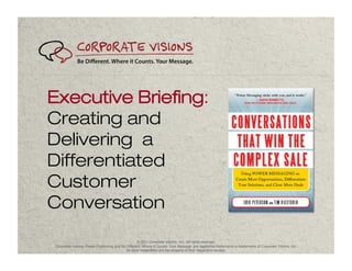 Executive Briefing:
Creating and
Delivering a
Differentiated
Customer
Conversation
                                                   © 2011 Corporate Visions, Inc. All rights reserved.
Corporate Visions, Power Positioning and Be Different. Where It Counts. Your Message. are registered trademarks or trademarks of Corporate Visions, Inc.
                                            All other trademarks are the property of their respective owners.
 