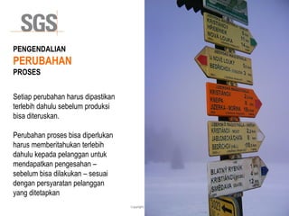 Copyright 2014© DWI
PENGENDALIAN
PERUBAHAN
PROSES
Setiap perubahan harus dipastikan
terlebih dahulu sebelum produksi
bisa diteruskan.
Perubahan proses bisa diperlukan
harus memberitahukan terlebih
dahulu kepada pelanggan untuk
mendapatkan pengesahan –
sebelum bisa dilakukan – sesuai
dengan persyaratan pelanggan
yang ditetapkan
 