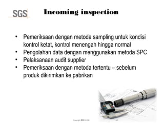 Copyright 2013 © DWI
Incoming inspection
• Pemeriksaan dengan metoda sampling untuk kondisi
kontrol ketat, kontrol menengah hingga normal
• Pengolahan data dengan menggunakan metoda SPC
• Pelaksanaan audit supplier
• Pemeriksaan dengan metoda tertentu – sebelum
produk dikirimkan ke pabrikan
 