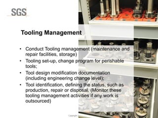 Copyright 2014 © DWI
• Conduct Tooling management (maintenance and
repair facilities, storage)
• Tooling set-up, change program for perishable
tools;
• Tool design modification documentation
(including engineering change level);
• Tool identification, defining the status, such as
production, repair or disposal. (Monitor these
tooling management activities if any work is
outsourced)
Tooling Management
 