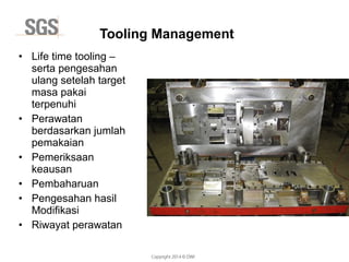 Copyright 2014 © DWI
• Life time tooling –
serta pengesahan
ulang setelah target
masa pakai
terpenuhi
• Perawatan
berdasarkan jumlah
pemakaian
• Pemeriksaan
keausan
• Pembaharuan
• Pengesahan hasil
Modifikasi
• Riwayat perawatan
Tooling Management
 