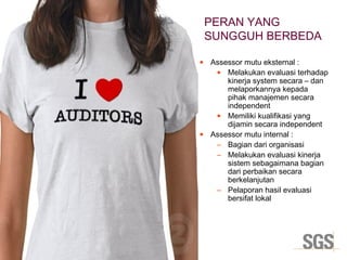 Copyright 2014© DWI
• Assessor mutu eksternal :
• Melakukan evaluasi terhadap
kinerja system secara – dan
melaporkannya kepada
pihak manajemen secara
independent
• Memiliki kualifikasi yang
dijamin secara independent
• Assessor mutu internal :
– Bagian dari organisasi
– Melakukan evaluasi kinerja
sistem sebagaimana bagian
dari perbaikan secara
berkelanjutan
– Pelaporan hasil evaluasi
bersifat lokal
PERAN YANG
SUNGGUH BERBEDA
 