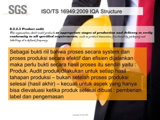 Copyright 2014© DWI
ISO/TS 16949:2009 IQA Structure
8.2.2.3 Product audit
The organization shall audit products at appropriate stages of production and delivery to verify
conformity to all specified requirements, such as product dimensions, functionality, packaging and
labelling, at a defined frequency.
Sebagai bukti riil bahwa proses secara system dan
proses produksi secara efektif dan efisien dijalankan
maka perlu bukti secara hasil proses itu sendiri yaitu :
Produk. Audit produk dilakukan untuk setiap hasil
tahapan produksi – bukan setelah proses produksi
selesai (hasil akhir) – kecuali untuk aspek yang hanya
bisa dievaluasi ketika produk selesai dibuat : pemberian
label dan pengemasan
 