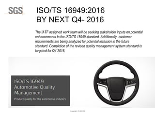 Copyright 2014© DWI
The IATF assigned work team will be seeking stakeholder inputs on potential
enhancements to the ISO/TS 16949 standard. Additionally, customer
requirements are being analyzed for potential inclusion in the future
standard. Completion of the revised quality management system standard is
targeted for Q4 2016.
ISO/TS 16949:2016
BY NEXT Q4- 2016
 