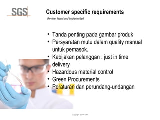 Copyright 2014© DWI
Customer specific requirements
Review, learnt and implemented
• Tanda penting pada gambar produk
• Persyaratan mutu dalam quality manual
untuk pemasok.
• Kebijakan pelanggan : just in time
delivery
• Hazardous material control
• Green Procurements
• Peraturan dan perundang-undangan
 